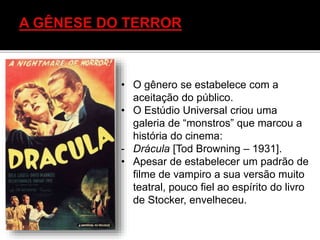 • O gênero se estabelece com a
aceitação do público.
• O Estúdio Universal criou uma
galeria de “monstros” que marcou a
história do cinema:
- Drácula [Tod Browning – 1931].
• Apesar de estabelecer um padrão de
filme de vampiro a sua versão muito
teatral, pouco fiel ao espírito do livro
de Stocker, envelheceu.
 