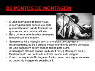 • É uma interrupção do fluxo visual.
• A interrupção mais comum é o corte,
que remete a um par de tesouras do
qual servia para corta a película.
• Esse corte raramente afeta ao mesmo
tempo o som e a imagem
• Somente se há a intenção de criar um efeito de surpresa, o
distanciamento, ou se é preciso mudar o ambiente sonoro por causa
de uma passagem de um espaço-tempo para outro.
• A montagem clássica propõe um L-CUTTING [ Montagem em L ].
• Deslocamento dos pontos de entrada do som e da imagem.
• O som da sequência B chega em fusão, um ou dois segundos antes
ou depois da imagem da sequência B.
 