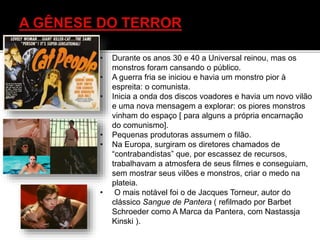 • Durante os anos 30 e 40 a Universal reinou, mas os
monstros foram cansando o público.
• A guerra fria se iniciou e havia um monstro pior à
espreita: o comunista.
• Inicia a onda dos discos voadores e havia um novo vilão
e uma nova mensagem a explorar: os piores monstros
vinham do espaço [ para alguns a própria encarnação
do comunismo].
• Pequenas produtoras assumem o filão.
• Na Europa, surgiram os diretores chamados de
“contrabandistas” que, por escassez de recursos,
trabalhavam a atmosfera de seus filmes e conseguiam,
sem mostrar seus vilões e monstros, criar o medo na
plateia.
• O mais notável foi o de Jacques Torneur, autor do
clássico Sangue de Pantera ( refilmado por Barbet
Schroeder como A Marca da Pantera, com Nastassja
Kinski ).
 