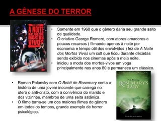 • Somente em 1968 que o gênero daria seu grande salto
de qualidade.
• O criativo George Romero, com atores amadores e
poucos recursos ( filmando apenas à noite por
economia e tempo útil dos envolvidos ) fez de A Noite
dos Mortos Vivos um cult que ficou durante décadas
sendo exibido nos cinemas após a meia noite.
• iniciou a moda dos mortos-vivos em voga
principalmente nos anos 80 e permanece um clássico.
• Roman Polansky com O Bebê de Rosemary conta a
história de uma jovem inocente que carrega no
útero o anti-cristo, com a conivência do marido e
dos vizinhos, membros de uma seita satãnica.
• O filme torna-se um dos maiores filmes do gênero
em todos os tempos, grande exemplo de horror
psicológico.
 