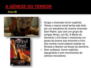 • Surge o chamado horror explícito.
• Talvez o marco inicial tenha sido feito
por um estudante de cinema chamado
Sam Raimi, que com um grupo de
amigos filmou, em 83, A Morte do
Demônio ( Evil Dead ) mostrando um
grupo de jovens que encontra o livro
dos mortos numa cabana isolada na
floresta e liberam as forças do demônio.
• Sem sutilezas: horror explícito,
repugnante e com movimentos de
câmera inovadores.
Anos 80
 