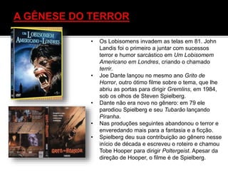 • Os Lobisomens invadem as telas em 81. John
Landis foi o primeiro a juntar com sucessos
terror e humor sarcástico em Um Lobisomem
Americano em Londres, criando o chamado
terrir.
• Joe Dante lançou no mesmo ano Grito de
Horror, outro ótimo filme sobre o tema, que lhe
abriu as portas para dirigir Gremlins, em 1984,
sob os olhos de Steven Spielberg.
• Dante não era novo no gênero: em 79 ele
parodiou Spielberg e seu Tubarão lançando
Piranha.
• Nas produções seguintes abandonou o terror e
enveredando mais para a fantasia e a ficção.
• Spielberg deu sua contribuição ao gênero nesse
início de década e escreveu o roteiro e chamou
Tobe Hooper para dirigir Poltergeist. Apesar da
direção de Hooper, o filme é de Spielberg.
 
