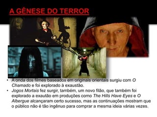 • A onda dos filmes baseados em originais orientais surgiu com O
Chamado e foi explorado à exaustão.
• Jogos Mortais fez surgir, também, um novo filão, que também foi
explorado a exautão em produções como The Hills Have Eyes e O
Albergue alcançaram certo sucesso, mas as continuações mostram que
o público não é tão ingênuo para comprar a mesma ideia várias vezes.
 