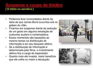 • Podemos ficar incomodados diante da
ideia de que James Bond sucumba sob os
golpes do vilão.
• Ficamos em suspense diante da sedução
de um gesto em alguma retratação de
costumes austera e contemplativa.
• Esses momentos são baseados ao
mesmo tempo na distribuição de
informação e em seu bloqueio afetivo.
• Se a distribuição de informação é
determinada pelo filme, o investimento
afetivo fica a cargo do espectador.
• Quanto mais ele investe, maior benefício
que ele colhe ou maior a decepção.
 