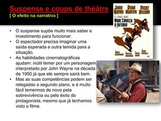 • O suspense supõe muito mais saber e
investimento para funcionar.
• O espectador precisa imaginar uma
saída esperada e outra temida para a
situação.
• As habilidades cinematográficas
ajudam: inútil temer por um personagem
interpretado por John Wayne na década
de 1950 já que ele sempre sairá bem.
• Mas as suas competências podem ser
relegadas a segundo plano, e é muito
fácil temermos de novo pela
sobrevivência ou pelo êxito do
protagonista, mesmo que já tenhamos
visto o filme.
 
