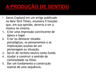 • Aaron Copland em um artigo publicado
no New York Times, enumera 5 funções
que, em sua opinião, deveria a ter a
música no cinema.
1. Criar uma impressão convincente de
época e lugar.
2. Criar ou destacar estados
psicológicos, os pensamentos e as
implicações ocultas de um
personagem ou situação.
3. Servir de recheio neutro como fundo.
4. Ajudar a construir o sentido de
continuidade na filme.
5. Dar um fundamento a construção
teatral de uma sequência.
 