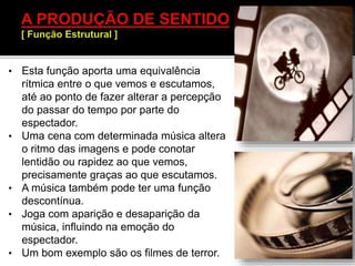 • Esta função aporta uma equivalência
rítmica entre o que vemos e escutamos,
até ao ponto de fazer alterar a percepção
do passar do tempo por parte do
espectador.
• Uma cena com determinada música altera
o ritmo das imagens e pode conotar
lentidão ou rapidez ao que vemos,
precisamente graças ao que escutamos.
• A música também pode ter uma função
descontínua.
• Joga com aparição e desaparição da
música, influindo na emoção do
espectador.
• Um bom exemplo são os filmes de terror.
 