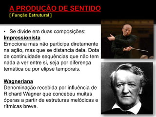 • Se divide em duas composições:
Impressionista
Emociona mas não participa diretamente
na ação, mas que se distancia dela. Dota
de continuidade sequências que não tem
nada a ver entre si, seja por diferença
temática ou por elipse temporais.
Wagneriana
Denominação recebida por influência de
Richard Wagner que concebeu muitas
óperas a partir de estruturas melódicas e
rítmicas breve.
 