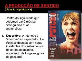• Dentro do significado que
podemos dar à música
distinguimos duas
subfunções:
1. Descritiva: A intenção é
“informar” ao espectador. Em
Psicose destaca com notas
insistentes dos instrumentos
de corda as facadas,
apontando de longe os gritos
de pássaros.
 