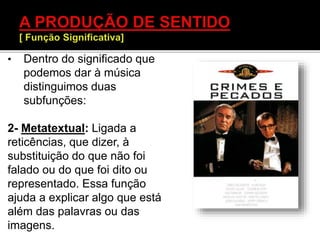 • Dentro do significado que
podemos dar à música
distinguimos duas
subfunções:
2- Metatextual: Ligada a
reticências, que dizer, à
substituição do que não foi
falado ou do que foi dito ou
representado. Essa função
ajuda a explicar algo que está
além das palavras ou das
imagens.
 