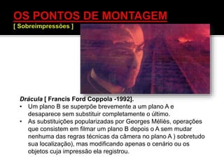 Drácula [ Francis Ford Coppola -1992].
• Um plano B se superpõe brevemente a um plano A e
desaparece sem substituir completamente o último.
• As substituições popularizadas por Georges Méliès, operações
que consistem em filmar um plano B depois o A sem mudar
nenhuma das regras técnicas da câmera no plano A ) sobretudo
sua localização), mas modificando apenas o cenário ou os
objetos cuja impressão ela registrou.
 