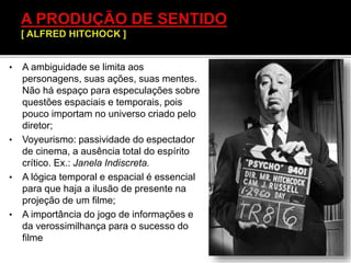 • A ambiguidade se limita aos
personagens, suas ações, suas mentes.
Não há espaço para especulações sobre
questões espaciais e temporais, pois
pouco importam no universo criado pelo
diretor;
• Voyeurismo: passividade do espectador
de cinema, a ausência total do espírito
crítico. Ex.: Janela Indiscreta.
• A lógica temporal e espacial é essencial
para que haja a ilusão de presente na
projeção de um filme;
• A importância do jogo de informações e
da verossimilhança para o sucesso do
filme
 