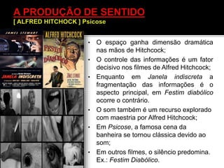 • O espaço ganha dimensão dramática
nas mãos de Hitchcock;
• O controle das informações é um fator
decisivo nos filmes de Alfred Hitchcock;
• Enquanto em Janela indiscreta a
fragmentação das informações é o
aspecto principal, em Festim diabólico
ocorre o contrário.
• O som também é um recurso explorado
com maestria por Alfred Hitchcock;
• Em Psicose, a famosa cena da
banheira se tornou clássica devido ao
som;
• Em outros filmes, o silêncio predomina.
Ex.: Festim Diabólico.
 
