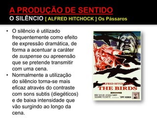 • O silêncio é utilizado
frequentemente como efeito
de expressão dramática, de
forma a acentuar a caráter
de suspense ou apreensão
que se pretende transmitir
com uma cena.
• Normalmente a utilização
do silêncio torna-se mais
eficaz através do contraste
com sons subtis (diegéticos)
e de baixa intensidade que
vão surgindo ao longo da
cena.
 