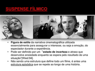 • Figura de estilo da narrativa cinematográfica utilizada
essencialmente para assegurar o interesse, ou seja a emoção, do
espectador durante a experiência.
• Pode ser definido por um“estado de incerteza e atraso que
desenvolve ansiedade enquanto se espera pelo resultado de uma
situação”[Wied:94].
• Não sendo uma estrutura que define todo um filme, é antes uma
estrutura episódica que se repete ao longo de uma história.
 