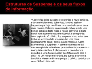 "A diferença entre suspense e surpresa é muito simples,
e costumo falar muito sobre isso. Mesmo assim é
frequente que haja nos filmes uma confusão entre essa
duas noções. Estamos conversando, talvez exista uma
bomba debaixo desta mesa e nossa conversa é muito
banal, não acontece nada de especial, e de repente:
bum, explosão. O público fica surpreso, mas, antes que
tenha se surpreendido, mostram-lhe uma cena
absolutamente banal, destituída de interesse. Agora
examinemos o suspense. A bomba está debaixo da
mesa e a plateia sabe disso, provavelmente porque viu o
anarquista colocá-la. A plateia sabe a que a bomba
explodirá à uma hora e sabem que falta quinze para a
uma - há um relógio no cenário. De súbito a conversa
banal fica interessantíssima porque o público participa da
cena.” Alfred Hitchcock
 