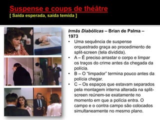 Irmãs Diabólicas – Brian de Palma –
1973
• Uma sequência de suspense
orquestrado graça ao procedimento de
split-screen (tela dividida).
• A – É preciso arrastar o corpo e limpar
os traços do crime antes da chegada da
polícia.
• B – O “limpador” termina pouco antes da
polícia chegar.
• C – Os espaços que estavam separados
pela montagem interna alterada na split-
screen reúnem-se exatamente no
momento em que a polícia entra. O
campo e o contra campo são colocados
simultaneamente no mesmo plano.
 