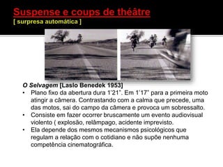 O Selvagem [Laslo Benedek 1953]
• Plano fixo da abertura dura 1’21”. Em 1’17” para a primeira moto
atingir a câmera. Contrastando com a calma que precede, uma
das motos, sai do campo da câmera e provoca um sobressalto.
• Consiste em fazer ocorrer bruscamente um evento audiovisual
violento ( explosão, relâmpago, acidente imprevisto.
• Ela depende dos mesmos mecanismos psicológicos que
regulam a relação com o cotidiano e não supõe nenhuma
competência cinematográfica.
 