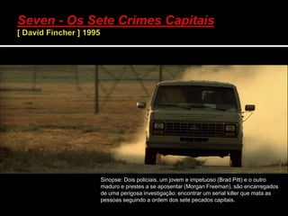 Sinopse: Dois policiais, um jovem e impetuoso (Brad Pitt) e o outro
maduro e prestes a se aposentar (Morgan Freeman), são encarregados
de uma perigosa investigação: encontrar um serial killer que mata as
pessoas seguindo a ordem dos sete pecados capitais.
 