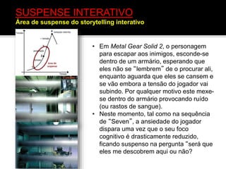 • Em Metal Gear Solid 2, o personagem
para escapar aos inimigos, esconde-se
dentro de um armário, esperando que
eles não se “lembrem” de o procurar ali,
enquanto aguarda que eles se cansem e
se vão embora a tensão do jogador vai
subindo. Por qualquer motivo este mexe-
se dentro do armário provocando ruído
(ou rastos de sangue).
• Neste momento, tal como na sequência
de “Seven”, a ansiedade do jogador
dispara uma vez que o seu foco
cognitivo é drasticamente reduzido,
ficando suspenso na pergunta “será que
eles me descobrem aqui ou não?
SUSPENSE INTERATIVO
Área de suspense do storytelling interativo
 