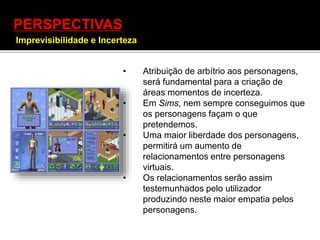 PERSPECTIVAS
Imprevisibilidade e Incerteza
] • Atribuição de arbítrio aos personagens,
será fundamental para a criação de
áreas momentos de incerteza.
• Em Sims, nem sempre conseguimos que
os personagens façam o que
pretendemos.
• Uma maior liberdade dos personagens,
permitirá um aumento de
relacionamentos entre personagens
virtuais.
• Os relacionamentos serão assim
testemunhados pelo utilizador
produzindo neste maior empatia pelos
personagens.
 