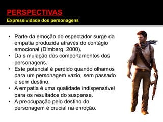 PERSPECTIVAS
Expressividade dos personagens
• Parte da emoção do espectador surge da
empatia produzida através do contágio
emocional (Dimberg, 2000).
• Da simulação dos comportamentos dos
personagens.
• Este potencial é perdido quando olhamos
para um personagem vazio, sem passado
e sem destino.
• A empatia é uma qualidade indispensável
para os resultados do suspense.
• A preocupação pelo destino do
personagem é crucial na emoção.
 