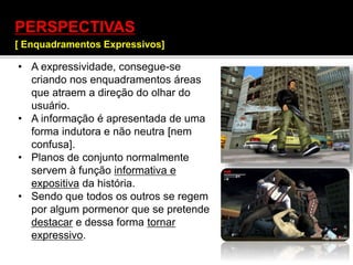 PERSPECTIVAS
[ Enquadramentos Expressivos]
]
• A expressividade, consegue-se
criando nos enquadramentos áreas
que atraem a direção do olhar do
usuário.
• A informação é apresentada de uma
forma indutora e não neutra [nem
confusa].
• Planos de conjunto normalmente
servem à função informativa e
expositiva da história.
• Sendo que todos os outros se regem
por algum pormenor que se pretende
destacar e dessa forma tornar
expressivo.
 