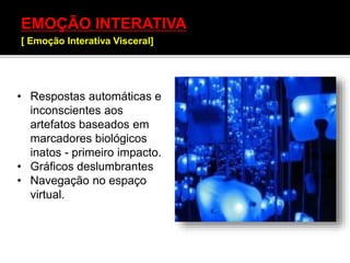 EMOÇÃO INTERATIVA
[ Emoção Interativa Visceral]
• Respostas automáticas e
inconscientes aos
artefatos baseados em
marcadores biológicos
inatos - primeiro impacto.
• Gráficos deslumbrantes
• Navegação no espaço
virtual.
 