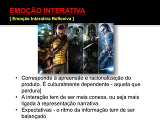 EMOÇÃO INTERATIVA
[ Emoção Interativa Reflexiva ]
• Corresponde à apreensão e racionalização do
produto. É culturalmente dependente - aquela que
perdura]
• A interação tem de ser mais conexa, ou seja mais
ligada à representação narrativa.
• Expectativas - o ritmo da informação tem de ser
balançado
 