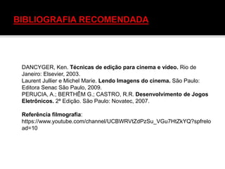 DANCYGER, Ken. Técnicas de edição para cinema e vídeo. Rio de
Janeiro: Elsevier, 2003.
Laurent Jullier e Michel Marie. Lendo Imagens do cinema. São Paulo:
Editora Senac São Paulo, 2009.
PERUCIA, A.; BERTHÊM G.; CASTRO, R.R. Desenvolvimento de Jogos
Eletrônicos. 2ª Edição. São Paulo: Novatec, 2007.
Referência filmografia:
https://www.youtube.com/channel/UCBWRVtZdPzSu_VGu7HtZkYQ?spfrelo
ad=10
 