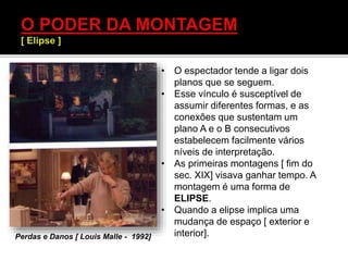 • O espectador tende a ligar dois
planos que se seguem.
• Esse vínculo é susceptível de
assumir diferentes formas, e as
conexões que sustentam um
plano A e o B consecutivos
estabelecem facilmente vários
níveis de interpretação.
• As primeiras montagens [ fim do
sec. XIX] visava ganhar tempo. A
montagem é uma forma de
ELIPSE.
• Quando a elipse implica uma
mudança de espaço [ exterior e
interior].Perdas e Danos [ Louis Malle - 1992]
 