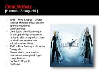 Final fantasy
[Hironobu Sakaguchi ]
• 1995 – Mind Skaped - Diretor
japônes Harorico show usando
apenas recurso de
computadores.
• Uma ficção científica em que
uma tropa inimiga usava uma
radiação eletromagnética para
produzir alucinações nos
soldados adversários.
• 2000 – Final fantasy – Hironobu
Sakaguchi.
• Filmes sérios para adultos
usando modelos gerados por
computadores.
• Sonho do Coppola.
• Realismo.
 