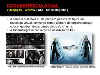 CONVERGÊNCIA ATUAL
Videojogos – Cinema [ CGI – Cinematografia ]
• A câmera subjetiva ou de primeira pessoa da típica da
realidade virtual, converge com a câmera de terceira pessoa,
com enquadramentos gerais vindo do cinema.
• A Cinematografia converge na utilização do CGI.
Sin City - apenas os atores são reais. Final Fantasy - tudo é virtual incluindo atores.
 