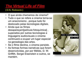 • O que ainda chamamos de cinema?
• Tudo o que se refere a cinema torna-se
um anacronismo , porque tudo foi
deslocado pelas tecnologias digitais.
• Ainda que os filmes
desapareçam[película fotoquímica] ,
superados por outras tecnologias e
linguagens audiovisuais o cinema
continuará a ocupar um lugar especial
na genealogia das artes.
• Se o filme declina, o cinema persiste.
• As formas formas narrativas que foram
desenvolvidas, por por Méliès, D. W.
Griffith, Sergei Eisenstein e outros, se
mantém.
The Virtual Life of Film
[ D.N. Rodowick ]
 