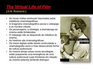 • As novas mídias continuam fascinadas pelas
métaforas cinematográficas.
• O imaginário cinematográfico povoa o videojogo
e os mundos virtuais.
• Os personagens, a mitologia, a dramaturgia do
cinema estão fortalecidos.
• O videojogo não se desprende da métafora do
cinema.
• As histórias são cinematográficas.
• Os meios digitais estão dando continuidade a
cinematografia como a mais desenvolvida forma
de cultura audiovisual.
• Ao mesmo tempo essas novas tecnologias
estão preparando uma emergência de uma
cultura audiovisual cujas fronteiras em relação
ao cinema estamos tentando distinguir.
The Virtual Life of Film
[ D.N. Rodowick ]
 