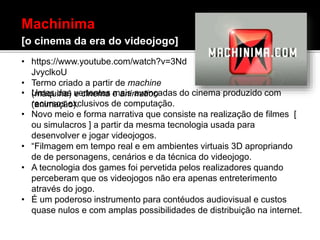 • Umas das vertentes mais avançadas do cinema produzido com
recursos exclusivos de computação.
• Novo meio e forma narrativa que consiste na realização de filmes [
ou simulacros ] a partir da mesma tecnologia usada para
desenvolver e jogar videojogos.
• “Filmagem em tempo real e em ambientes virtuais 3D apropriando
de de personagens, cenários e da técnica do videojogo.
• A tecnologia dos games foi pervetida pelos realizadores quando
perceberam que os videojogos não era apenas entreterimento
através do jogo.
• É um poderoso instrumento para contéudos audiovisual e custos
quase nulos e com amplas possibilidades de distribuição na internet.
Machinima
[o cinema da era do videojogo]
• https://www.youtube.com/watch?v=3Nd
JvyclkoU
• Termo criado a partir de machine
(máquina) e cinema e animation
(animação).
 