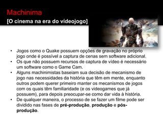Machinima
[O cinema na era do vídeojogo]
• Jogos como o Quake possuem opções de gravação no próprio
jogo onde é possível a captura de cenas sem software adicional.
• Os que não possuem recursos de captura de vídeo é necessário
um software como o Game Cam.
• Alguns machinimistas baseiam sua decisão de mecanismo de
jogo nas necessidades da história que têm em mente, enquanto
outros podem querer primeiro manter os mecanismos de jogos
com os quais têm familiaridade (e os videogames que já
possuem), para depois preocupar-se como dar vida à história.
• De qualquer maneira, o processo de se fazer um filme pode ser
dividido nas fases de pré-produção, produção e pós-
produção.
 