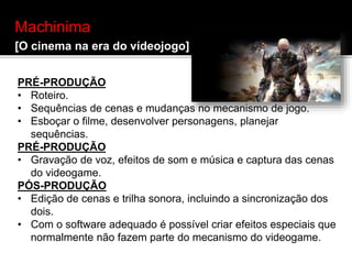 Machinima
[O cinema na era do vídeojogo]
PRÉ-PRODUÇÃO
• Roteiro.
• Sequências de cenas e mudanças no mecanismo de jogo.
• Esboçar o filme, desenvolver personagens, planejar
sequências.
PRÉ-PRODUÇÃO
• Gravação de voz, efeitos de som e música e captura das cenas
do videogame.
PÓS-PRODUÇÃO
• Edição de cenas e trilha sonora, incluindo a sincronização dos
dois.
• Com o software adequado é possível criar efeitos especiais que
normalmente não fazem parte do mecanismo do videogame.
 