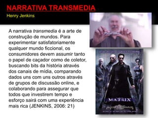 A narrativa transmedia é a arte de
construção de mundos. Para
experimentar satisfatoriamente
qualquer mundo ficcional, os
consumidores devem assumir tanto
o papel de caçador como de coletor,
buscando bits da história através
dos canais de mídia, comparando
dados uns com uns outros através
de grupos de discussão online, e
colaborando para assegurar que
todos que investirem tempo e
esforço sairá com uma experiência
mais rica (JENKINS, 2006: 21)
NARRATIVA TRANSMEDIA
Henry Jenkins
 
