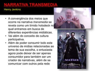 • A convergência dos meios que
ocorre na narrativa transmedia se
revela como um tímido holodeck no
qual entramos em busca de
diferentes experiências midiáticas.
• Vai além do conceito de cultura
participativa.
• Além de poder consumir todo este
universo de mídias relacionadas ao
tema de sua escolha, o entusiasta
agora pode deixar de ser apenas
consumidor para também ser um
criador de narrativas, além de se
comunicar com outros pela rede
NARRATIVA TRANSMEDIA
Henry Jenkins
 
