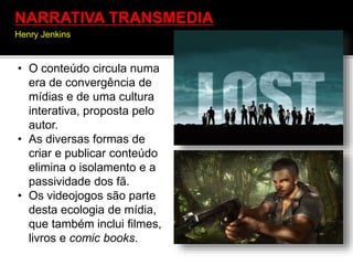 • O conteúdo circula numa
era de convergência de
mídias e de uma cultura
interativa, proposta pelo
autor.
• As diversas formas de
criar e publicar conteúdo
elimina o isolamento e a
passividade dos fã.
• Os videojogos são parte
desta ecologia de mídia,
que também inclui filmes,
livros e comic books.
NARRATIVA TRANSMEDIA
Henry Jenkins
 
