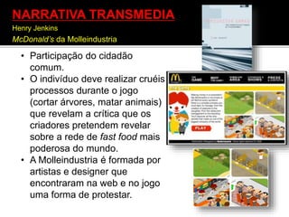 • Participação do cidadão
comum.
• O indivíduo deve realizar cruéis
processos durante o jogo
(cortar árvores, matar animais)
que revelam a crítica que os
criadores pretendem revelar
sobre a rede de fast food mais
poderosa do mundo.
• A Molleindustria é formada por
artistas e designer que
encontraram na web e no jogo
uma forma de protestar.
NARRATIVA TRANSMEDIA
Henry Jenkins
McDonald’s da Molleindustria
 