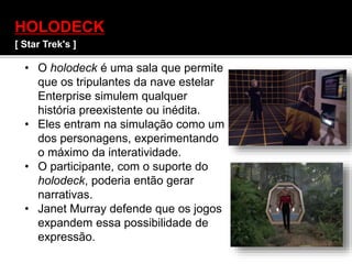 HOLODECK
[ Star Trek's ]
• O holodeck é uma sala que permite
que os tripulantes da nave estelar
Enterprise simulem qualquer
história preexistente ou inédita.
• Eles entram na simulação como um
dos personagens, experimentando
o máximo da interatividade.
• O participante, com o suporte do
holodeck, poderia então gerar
narrativas.
• Janet Murray defende que os jogos
expandem essa possibilidade de
expressão.
 
