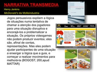 Jogos persuasivos expõem a lógica
de situações numa tentativa de
chamar a atenção dos jogadores
para uma situação disruptiva e
encorajá-los a problematizar a
situação. Os próprios videogames
não podem produzir eventos; eles
são, afinal de contas,
representações. Mas eles podem
ajudar participantes de uma situação
a enxergar a lógica que a guia, e
começar a realizar movimentos para
melhorá-la (BOGOST, 200,apud
MATTAR)
NARRATIVA TRANSMEDIA
Henry Jenkins
McDonald’s da Molleindustria
 