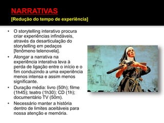 • O storytelling interativo procura
criar experiências infindáveis,
através da desarticulação do
storytelling em pedaços
[fenômeno telenovela].
• Alongar a narrativa na
experiência interativa leva à
perda de ligação entre o início e o
fim conduzindo a uma experiência
menos intensa e assim menos
significante.
• Duração média: livro (50h); filme
(1h45); teatro (1h30); CD (1h);
documentário TV (50m).
• Necessário manter a história
dentro de limites aceitáveis para
nossa atenção e memória.
NARRATIVAS
[Redução do tempo de experiência]
 