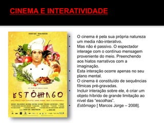 CINEMA E INTERATIVIDADE
• O cinema é pela sua própria natureza
um media não-interativo.
• Mas não é passivo. O espectador
interage com o contínuo mensagem
proveniente do meio. Preenchendo
aos hiatos narrativos com a
imaginação.
• Esta interação ocorre apenas no seu
plano mental.
• O cinema é constituído de sequências
fílmicas pré-gravadas.
• Incluir interação sobre ele, é criar um
objeto híbrido de grande limitação ao
nível das “escolhas”.
• Estômago [ Marcos Jorge – 2008].
 
