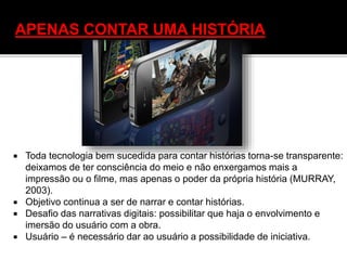  Toda tecnologia bem sucedida para contar histórias torna-se transparente:
deixamos de ter consciência do meio e não enxergamos mais a
impressão ou o filme, mas apenas o poder da própria história (MURRAY,
2003).
 Objetivo continua a ser de narrar e contar histórias.
 Desafio das narrativas digitais: possibilitar que haja o envolvimento e
imersão do usuário com a obra.
 Usuário – é necessário dar ao usuário a possibilidade de iniciativa.
APENAS CONTAR UMA HISTÓRIA
 