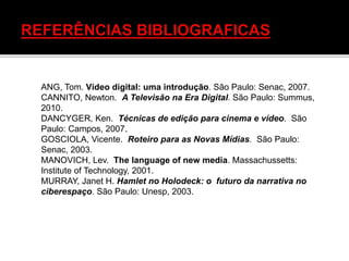 ANG, Tom. Vídeo digital: uma introdução. São Paulo: Senac, 2007.
CANNITO, Newton. A Televisão na Era Digital. São Paulo: Summus,
2010.
DANCYGER, Ken. Técnicas de edição para cinema e vídeo. São
Paulo: Campos, 2007.
GOSCIOLA, Vicente. Roteiro para as Novas Mídias. São Paulo:
Senac, 2003.
MANOVICH, Lev. The language of new media. Massachussetts:
Institute of Technology, 2001.
MURRAY, Janet H. Hamlet no Holodeck: o futuro da narrativa no
ciberespaço. São Paulo: Unesp, 2003.
 