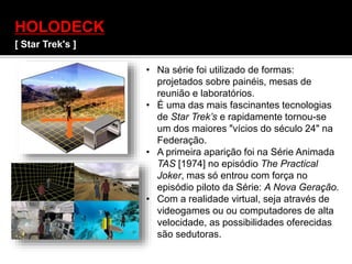 HOLODECK
[ Star Trek's ]
• Na série foi utilizado de formas:
projetados sobre painéis, mesas de
reunião e laboratórios.
• É uma das mais fascinantes tecnologias
de Star Trek’s e rapidamente tornou-se
um dos maiores "vícios do século 24" na
Federação.
• A primeira aparição foi na Série Animada
TAS [1974] no episódio The Practical
Joker, mas só entrou com força no
episódio piloto da Série: A Nova Geração.
• Com a realidade virtual, seja através de
videogames ou ou computadores de alta
velocidade, as possibilidades oferecidas
são sedutoras.
 