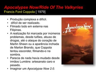 • Produção complexa e difícil.
• difícil de ser realizado.
• Filmado todo em externa nas
Filipinas.
• A realização foi marcada por inúmeros
problemas, desde tufões, abuso de
drogas, até o ataque do coração de
Martin Sheen ou a aparência inchada
de Marlon Brando, que Coppola
tentou esconder, filmando-o na
sombra.
• Parecia de nada havia mudado desde
irmãos Lumière: artesanato caro e
pesado.
• Imaginar um Apocalypse Now 2.0.
Apocalypse Now/Ride Of The Valkyries
Francis Ford Coppola [ 1979]
 
